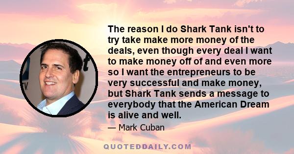 The reason I do Shark Tank isn't to try take make more money of the deals, even though every deal I want to make money off of and even more so I want the entrepreneurs to be very successful and make money, but Shark