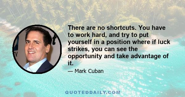 There are no shortcuts. You have to work hard, and try to put yourself in a position where if luck strikes, you can see the opportunity and take advantage of it.