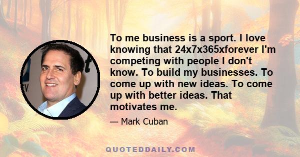 To me business is a sport. I love knowing that 24x7x365xforever I'm competing with people I don't know. To build my businesses. To come up with new ideas. To come up with better ideas. That motivates me.