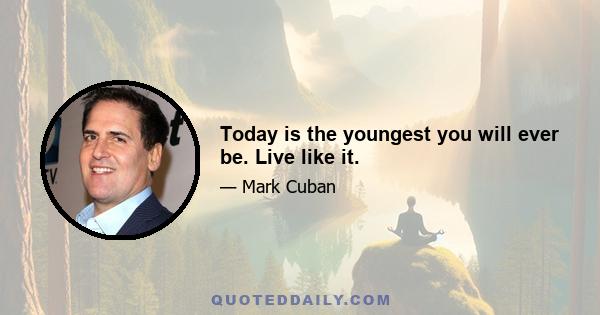 Today is the youngest you will ever be. Live like it.