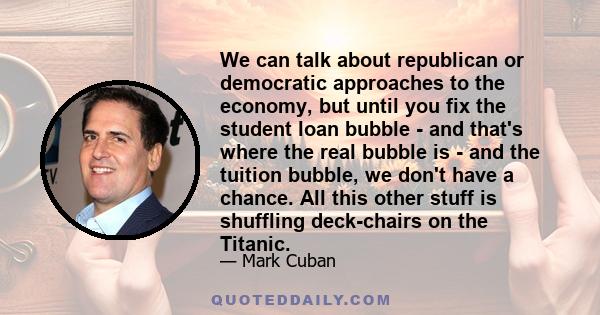 We can talk about republican or democratic approaches to the economy, but until you fix the student loan bubble - and that's where the real bubble is - and the tuition bubble, we don't have a chance. All this other