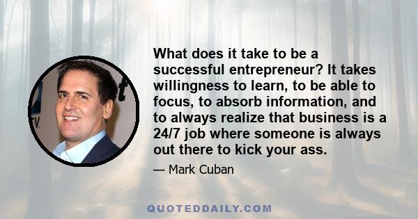 What does it take to be a successful entrepreneur? It takes willingness to learn, to be able to focus, to absorb information, and to always realize that business is a 24/7 job where someone is always out there to kick