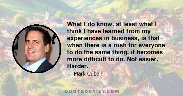 What I do know, at least what I think I have learned from my experiences in business, is that when there is a rush for everyone to do the same thing, it becomes more difficult to do. Not easier. Harder.