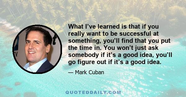 What I’ve learned is that if you really want to be successful at something, you’ll find that you put the time in. You won’t just ask somebody if it’s a good idea, you’ll go figure out if it’s a good idea.