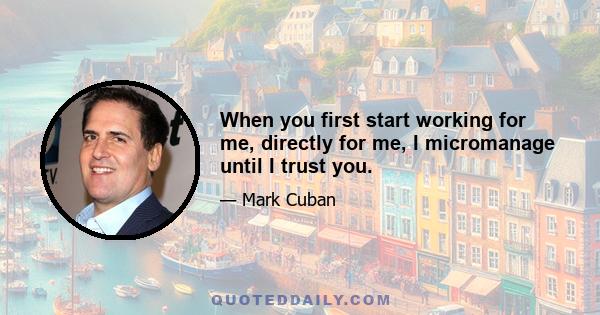 When you first start working for me, directly for me, I micromanage until I trust you.