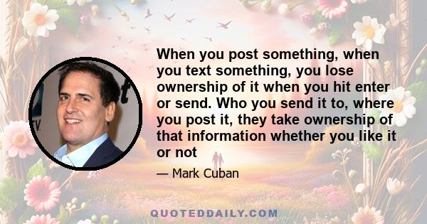 When you post something, when you text something, you lose ownership of it when you hit enter or send. Who you send it to, where you post it, they take ownership of that information whether you like it or not