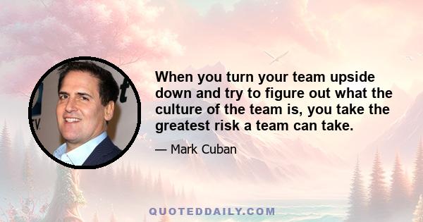 When you turn your team upside down and try to figure out what the culture of the team is, you take the greatest risk a team can take.