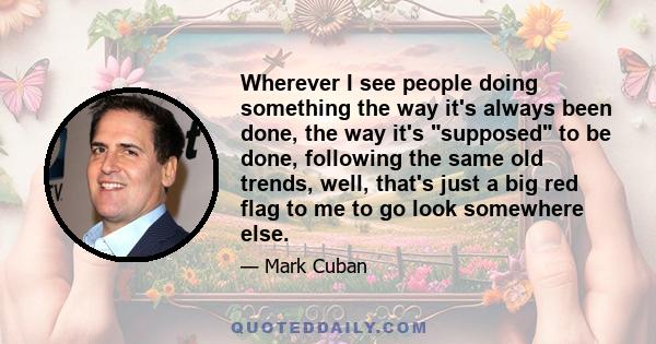 Wherever I see people doing something the way it's always been done, the way it's supposed to be done, following the same old trends, well, that's just a big red flag to me to go look somewhere else.