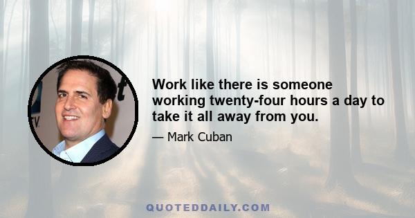 Work like there is someone working twenty-four hours a day to take it all away from you.