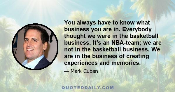 You always have to know what business you are in. Everybody thought we were in the basketball business. It's an NBA-team; we are not in the basketball business. We are in the business of creating experiences and