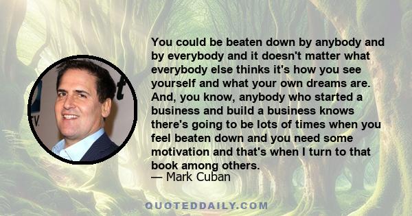 You could be beaten down by anybody and by everybody and it doesn't matter what everybody else thinks it's how you see yourself and what your own dreams are. And, you know, anybody who started a business and build a