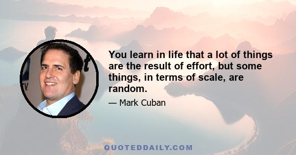 You learn in life that a lot of things are the result of effort, but some things, in terms of scale, are random.