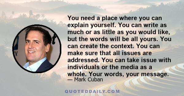 You need a place where you can explain yourself. You can write as much or as little as you would like, but the words will be all yours. You can create the context. You can make sure that all issues are addressed. You