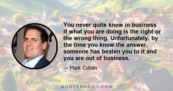 You never quite know in business if what you are doing is the right or the wrong thing. Unfortunately, by the time you know the answer, someone has beaten you to it and you are out of business.