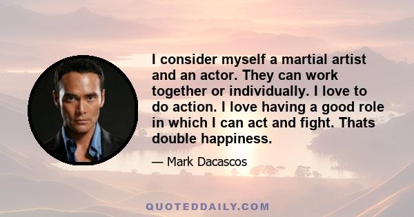 I consider myself a martial artist and an actor. They can work together or individually. I love to do action. I love having a good role in which I can act and fight. Thats double happiness.