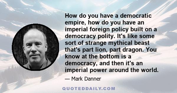 How do you have a democratic empire, how do you have an imperial foreign policy built on a democracy polity. It's like some sort of strange mythical beast that's part lion, part dragon. You know at the bottom is a