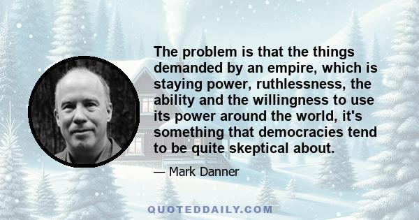 The problem is that the things demanded by an empire, which is staying power, ruthlessness, the ability and the willingness to use its power around the world, it's something that democracies tend to be quite skeptical