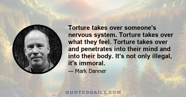 Torture takes over someone's nervous system. Torture takes over what they feel. Torture takes over and penetrates into their mind and into their body. It's not only illegal, it's immoral.