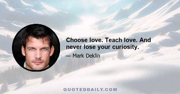 Choose love. Teach love. And never lose your curiosity.