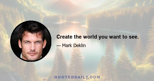 Create the world you want to see.