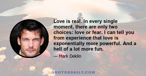 Love is real. In every single moment, there are only two choices: love or fear. I can tell you from experience that love is exponentially more powerful. And a hell of a lot more fun.