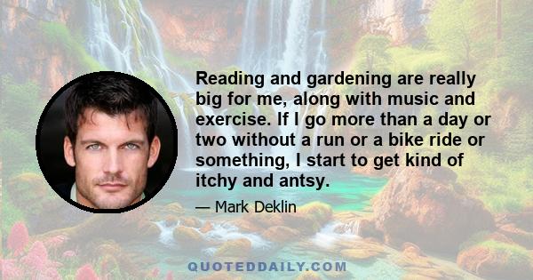 Reading and gardening are really big for me, along with music and exercise. If I go more than a day or two without a run or a bike ride or something, I start to get kind of itchy and antsy.