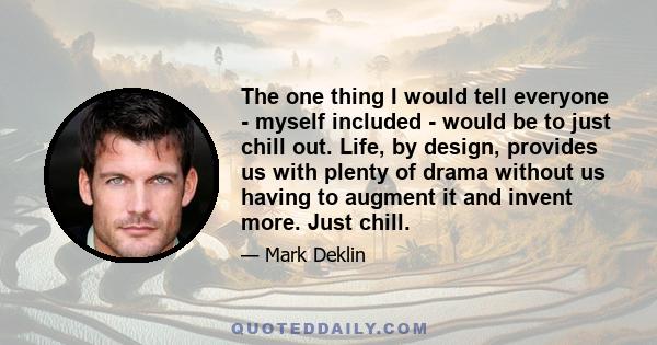 The one thing I would tell everyone - myself included - would be to just chill out. Life, by design, provides us with plenty of drama without us having to augment it and invent more. Just chill.