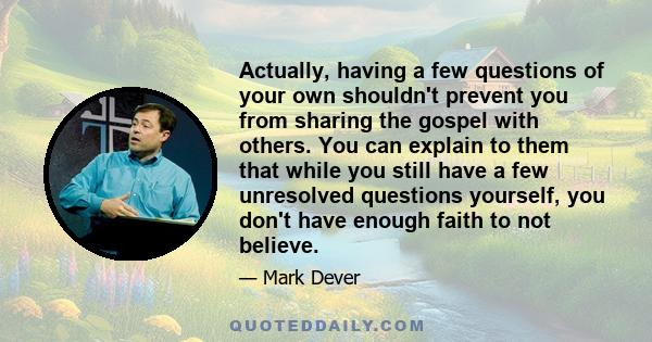 Actually, having a few questions of your own shouldn't prevent you from sharing the gospel with others. You can explain to them that while you still have a few unresolved questions yourself, you don't have enough faith