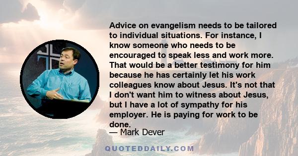 Advice on evangelism needs to be tailored to individual situations. For instance, I know someone who needs to be encouraged to speak less and work more. That would be a better testimony for him because he has certainly