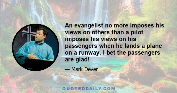 An evangelist no more imposes his views on others than a pilot imposes his views on his passengers when he lands a plane on a runway. I bet the passengers are glad!