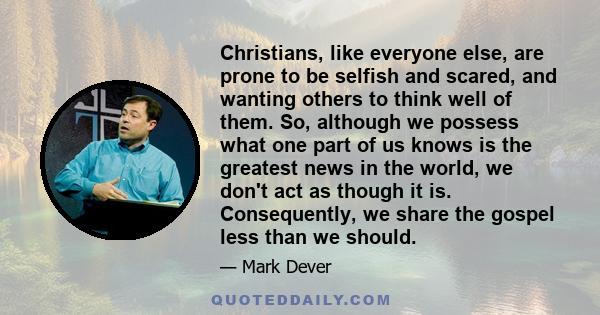 Christians, like everyone else, are prone to be selfish and scared, and wanting others to think well of them. So, although we possess what one part of us knows is the greatest news in the world, we don't act as though