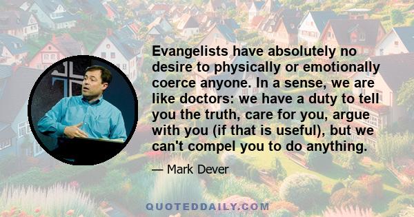 Evangelists have absolutely no desire to physically or emotionally coerce anyone. In a sense, we are like doctors: we have a duty to tell you the truth, care for you, argue with you (if that is useful), but we can't