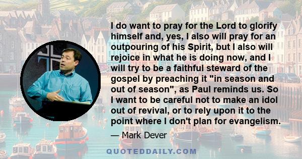 I do want to pray for the Lord to glorify himself and, yes, I also will pray for an outpouring of his Spirit, but I also will rejoice in what he is doing now, and I will try to be a faithful steward of the gospel by