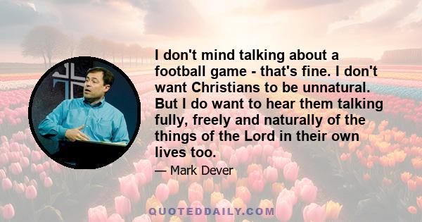 I don't mind talking about a football game - that's fine. I don't want Christians to be unnatural. But I do want to hear them talking fully, freely and naturally of the things of the Lord in their own lives too.