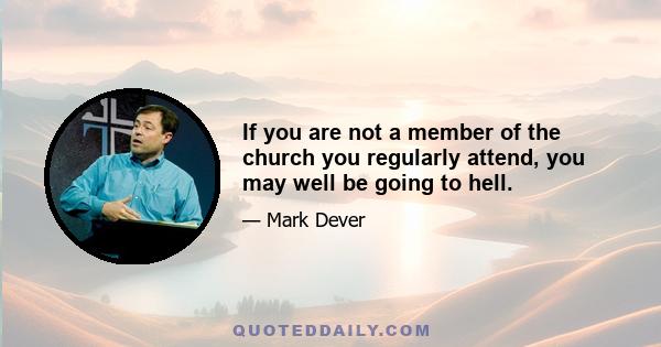 If you are not a member of the church you regularly attend, you may well be going to hell.