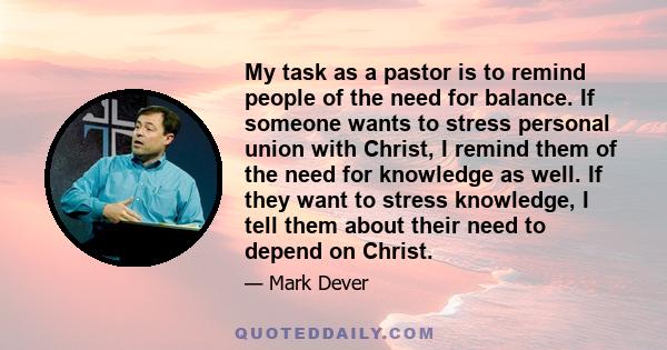 My task as a pastor is to remind people of the need for balance. If someone wants to stress personal union with Christ, I remind them of the need for knowledge as well. If they want to stress knowledge, I tell them