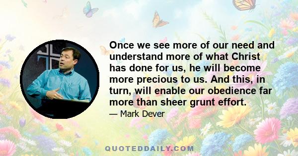 Once we see more of our need and understand more of what Christ has done for us, he will become more precious to us. And this, in turn, will enable our obedience far more than sheer grunt effort.