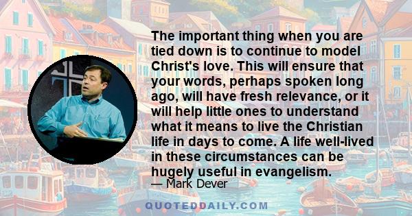 The important thing when you are tied down is to continue to model Christ's love. This will ensure that your words, perhaps spoken long ago, will have fresh relevance, or it will help little ones to understand what it