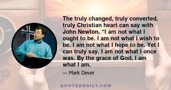 The truly changed, truly converted, truly Christian heart can say with John Newton, “I am not what I ought to be. I am not what I wish to be. I am not what I hope to be. Yet I can truly say, I am not what I once was. By 