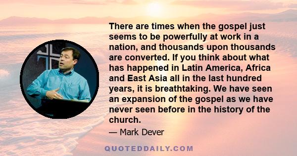 There are times when the gospel just seems to be powerfully at work in a nation, and thousands upon thousands are converted. If you think about what has happened in Latin America, Africa and East Asia all in the last