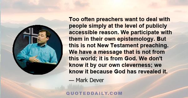 Too often preachers want to deal with people simply at the level of publicly accessible reason. We participate with them in their own epistemology. But this is not New Testament preaching. We have a message that is not