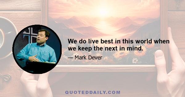 We do live best in this world when we keep the next in mind.