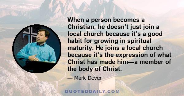 When a person becomes a Christian, he doesn’t just join a local church because it’s a good habit for growing in spiritual maturity. He joins a local church because it’s the expression of what Christ has made him—a