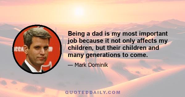 Being a dad is my most important job because it not only affects my children, but their children and many generations to come.