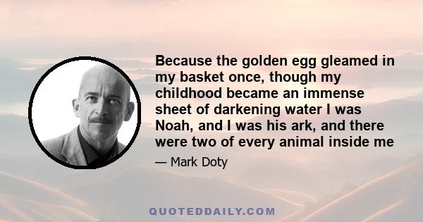 Because the golden egg gleamed in my basket once, though my childhood became an immense sheet of darkening water I was Noah, and I was his ark, and there were two of every animal inside me