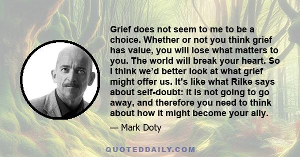 Grief does not seem to me to be a choice. Whether or not you think grief has value, you will lose what matters to you. The world will break your heart. So I think we’d better look at what grief might offer us. It’s like 