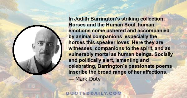 In Judith Barrington's striking collection, Horses and the Human Soul, human emotions come ushered and accompanied by animal companions, especially the horses this speaker loves. Here they are witnesses, companions to