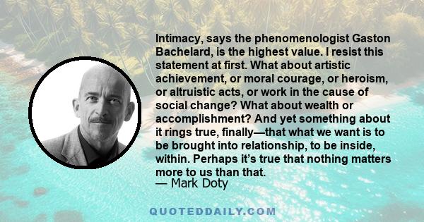 Intimacy, says the phenomenologist Gaston Bachelard, is the highest value. I resist this statement at first. What about artistic achievement, or moral courage, or heroism, or altruistic acts, or work in the cause of