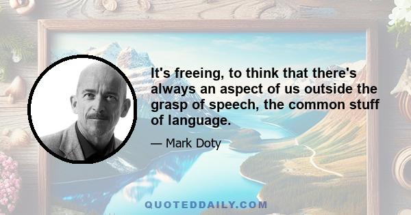 It's freeing, to think that there's always an aspect of us outside the grasp of speech, the common stuff of language.