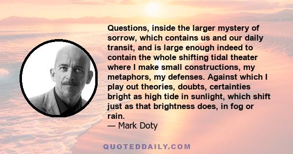 Questions, inside the larger mystery of sorrow, which contains us and our daily transit, and is large enough indeed to contain the whole shifting tidal theater where I make small constructions, my metaphors, my